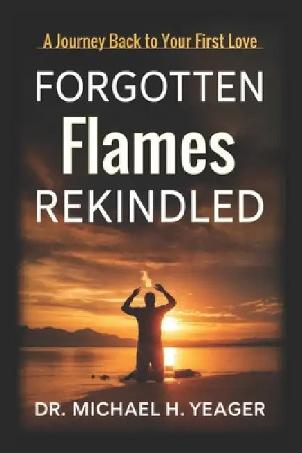 Forgotten Flames Rekindled: A Journey Back to Your First Love by Michael H. Yeager