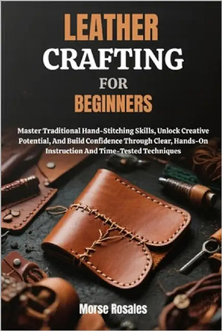 Leather Crafting for Beginners: Master Traditional Hand-Stitching Skills, Unlock Creative Potential, And Build Confidence Through Clear, Hands-On Inst by Rosales, Morse