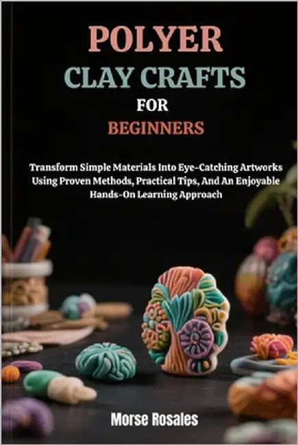 Polymer Clay Crafts for Beginners: Transform Simple Materials Into Eye-Catching Artworks Using Proven Methods, Practical Tips, And An Enjoyable Hands- by Rosales, Morse