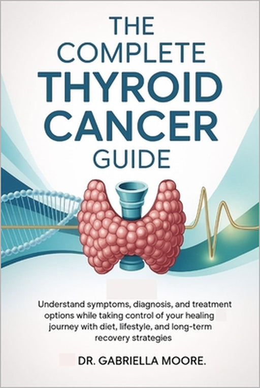 The Complete Thyroid Cancer Guide: Understand Symptoms, Diagnosis, and Treatment Options While Taking Control of Your Healing Journey with Diet, Lifes by Gabriella Moore