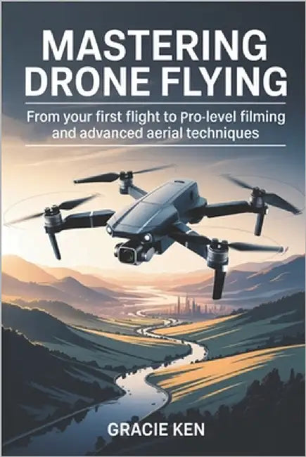Mastering Drone Flying: From Your First Flight to Pro-Level Filming and Advanced Aerial Techniques by Ken, Gracie