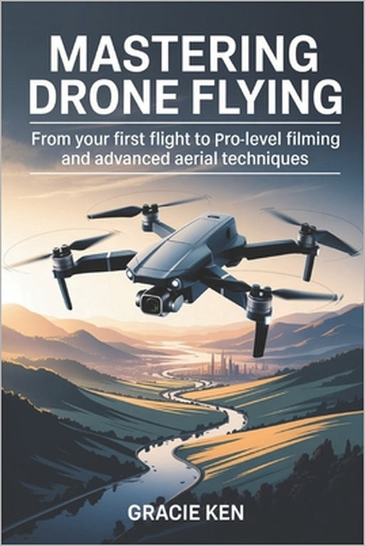 Mastering Drone Flying: From Your First Flight to Pro-Level Filming and Advanced Aerial Techniques by Gracie Ken