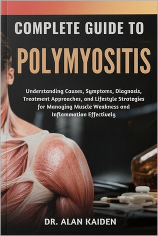 Complete Guide to Polymyositis: Understanding Causes, Symptoms, Diagnosis, Treatment Approaches, and Lifestyle Strategies for Managing Muscle Weakness by Alan Kaiden