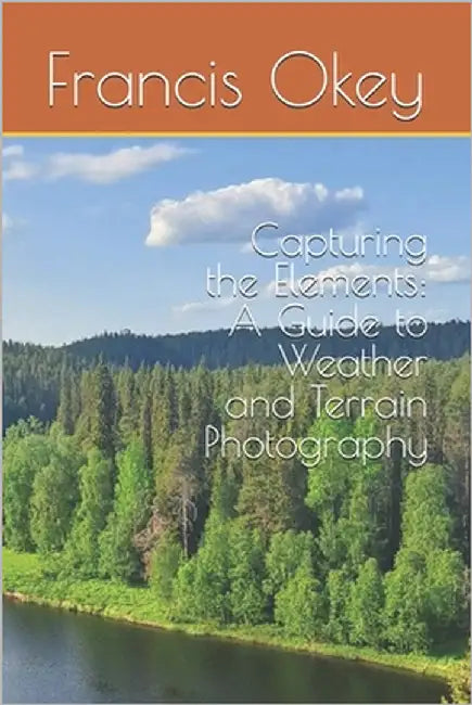 Capturing the Elements: A Guide to Weather and Terrain Photography: A Guide to Weather and Terrain Photography, terrain, snowy, stormy, 6x9, 102 pages by Okey, Francis