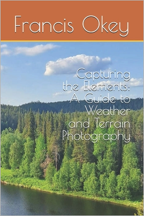 Capturing the Elements: A Guide to Weather and Terrain Photography: A Guide to Weather and Terrain Photography, terrain, snowy, stormy, 6x9, 102 pages by Francis Okey