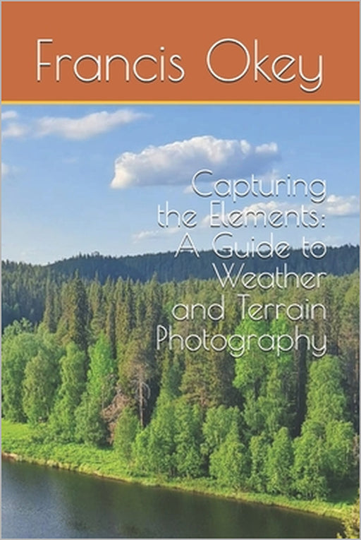 Capturing the Elements: A Guide to Weather and Terrain Photography: A Guide to Weather and Terrain Photography, terrain, snowy, stormy, 6x9, 102 pages by Francis Okey