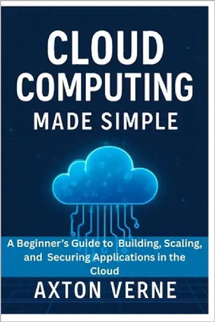 Cloud Computing Made Simple: A Beginner's Guide to Building, Scaling, and Securing Applications in the Cloud by Verne, Axton