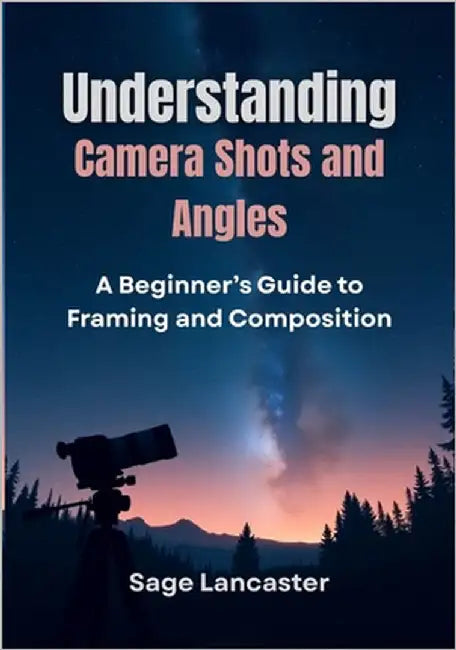 Understanding Camera Shots and Angles: A Beginner's Guide to Framing and Composition by Lancaster, Sage