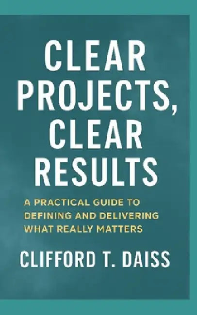 Clear Projects, Clear Results: A Practical Guide to Defining and Delivering What Really Matters by Clifford T. Daiss