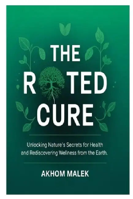 The Rooted Cure: Unlocking Nature's Secrets for Health and Rediscovering Wellness from the Earth by Akhom Malek