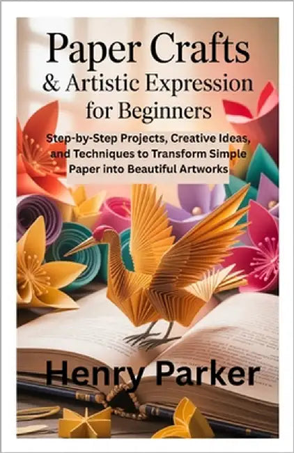 Paper Crafts & Artistic Expression for Beginners: Step-by-Step Projects, Creative Ideas, and Techniques to Transform Simple Paper into Beautiful Artwo by Parker, Henry