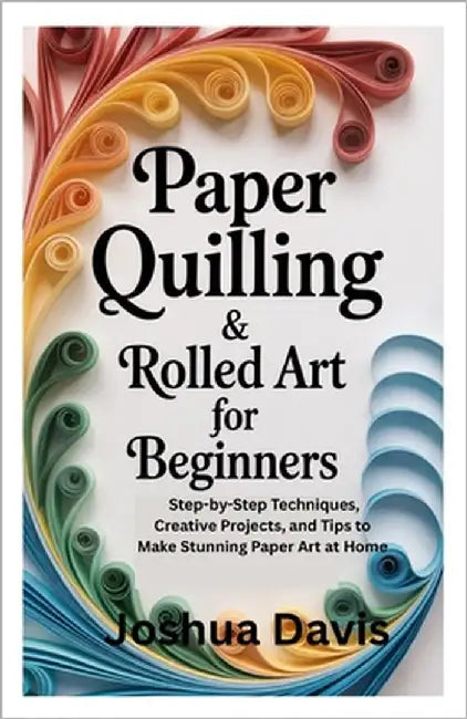 Paper Quilling & Rolled Art for Beginners: Step-by-Step Techniques, Creative Projects, and Tips to Make Stunning Paper Art at Home by Davis, Joshua