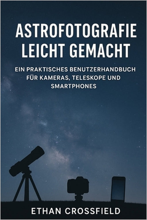 Astrofotografie leicht gemacht: Ein praktisches Benutzerhandbuch für Kameras, Teleskope und Smartphones by Ethan Crossfield