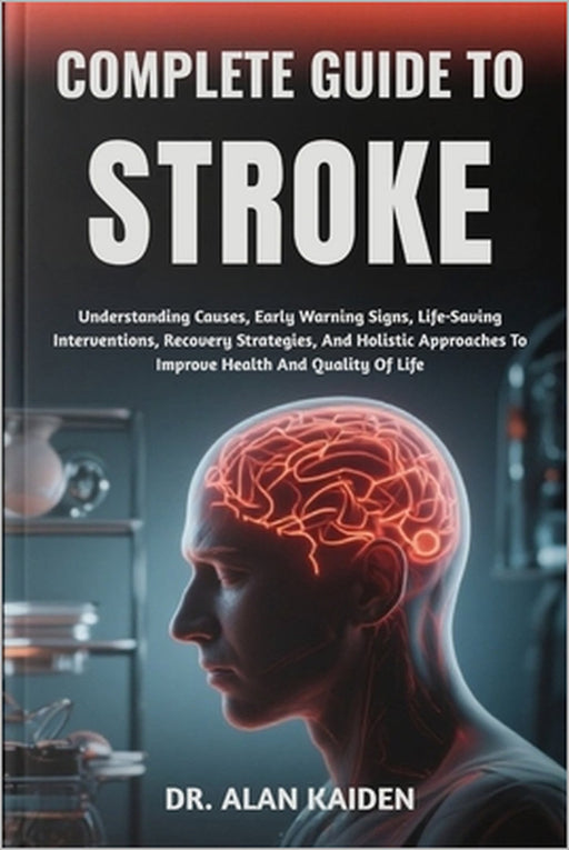 Complete Guide to Stroke: Understanding Causes, Early Warning Signs, Life-Saving Interventions, Recovery Strategies, And Holistic Approaches To Improv by Alan Kaiden