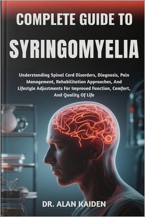 Complete Guide to Syringomyelia: Understanding Spinal Cord Disorders, Diagnosis, Pain Management, Rehabilitation Approaches, And Lifestyle Adjustments by Alan Kaiden