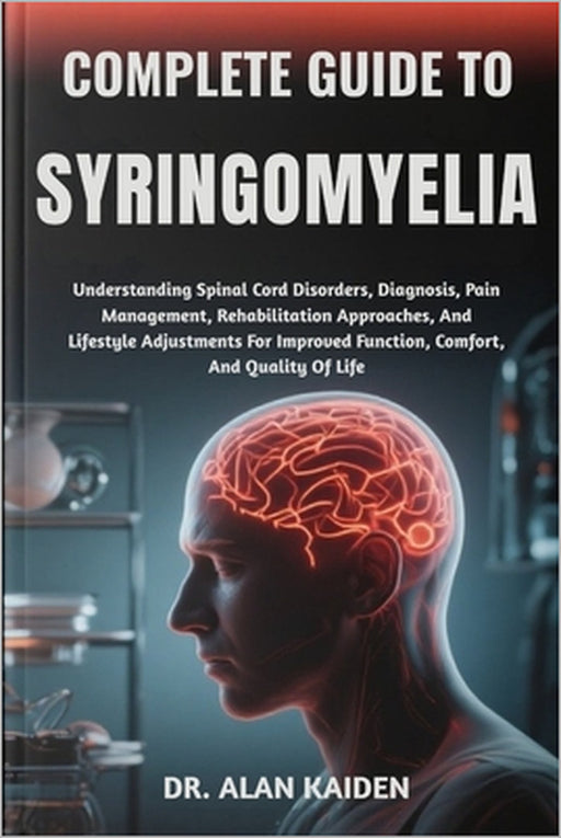 Complete Guide to Syringomyelia: Understanding Spinal Cord Disorders, Diagnosis, Pain Management, Rehabilitation Approaches, And Lifestyle Adjustments by Alan Kaiden