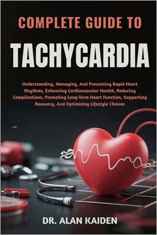 Complete Guide to Tachycardia: Understanding, Managing, And Preventing Rapid Heart Rhythms, Enhancing Cardiovascular Health, Reducing Complications, P by Alan Kaiden