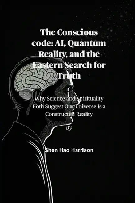 The Conscious code: AI, Quantum Reality, and the Eastern Search for Truth: Why Science and Spirituality Both Suggest Our Universe Is a Constructed Rea by Shen Hao Harrison