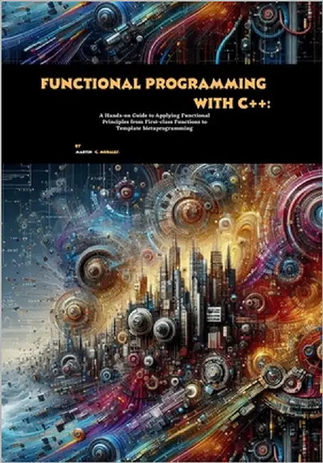 Functional Programming with C++: A Hands-on Guide to Applying Functional Principles from First-class Functions to Template Metaprogramming by C. Morales, Martin