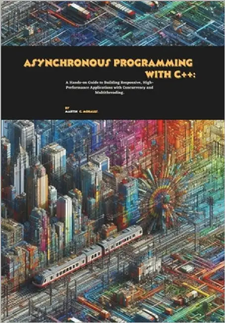Asynchronous Programming with C++: A Hands-on Guide to Building Responsive, High-Performance Applications with Concurrency and Multithreading by C. Morales, Martin