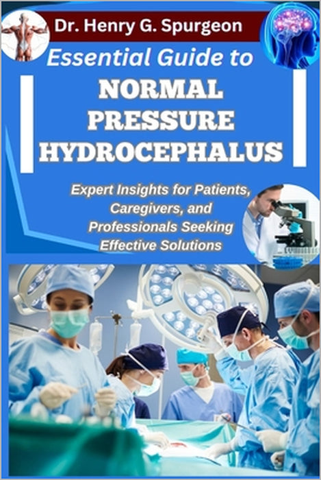 Essential Guide to Normal Pressure Hydrocephalus: Expert Insights for Patients, Caregivers, and Professionals Seeking Effective Solutions by Henry G. Spurgeon