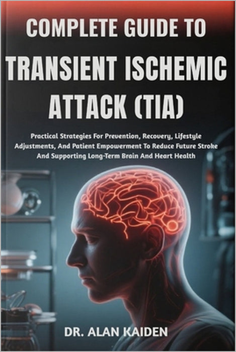 Complete Guide to Transient Ischemic Attack (Tia): Practical Strategies For Prevention, Recovery, Lifestyle Adjustments, And Patient Empowerment To Re by Alan Kaiden