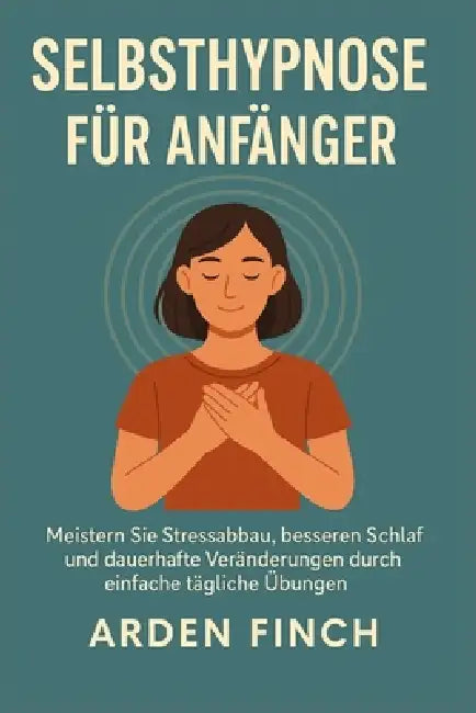Selbsthypnose Für Anfänger: Meistern Sie Stressabbau, besseren Schlaf und dauerhafte Veränderungen durch einfache tägliche Übungen by Arden Finch