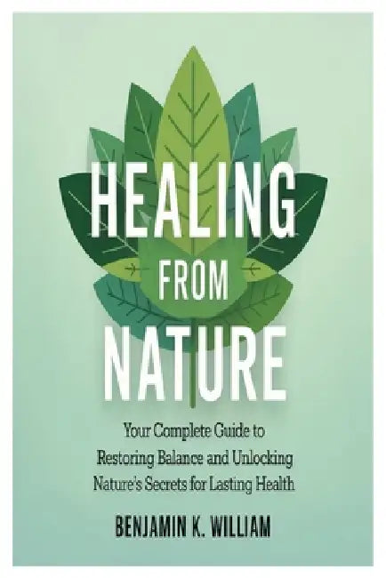 Healing from Nature: Your Complete Guide to Restoring Balance and Unlocking Nature's Secrets for Lasting Health by Benjamin K. William