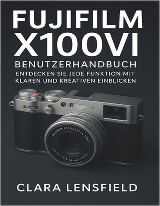 Fujifilm X100VI Benutzerhandbuch: Entdecken Sie jede Funktion mit klaren und kreativen Einblicken by Clara Lensfield