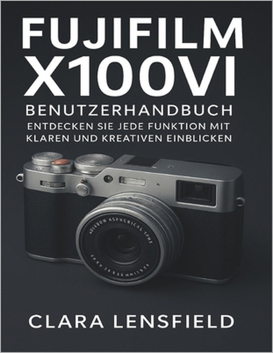 Fujifilm X100VI Benutzerhandbuch: Entdecken Sie jede Funktion mit klaren und kreativen Einblicken by Clara Lensfield