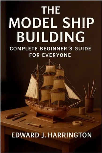 The Model Ship Building Complete Beginner's Guide for Everyone: Step-by-Step Techniques, Tools, and Projects for Crafting Stunning Model Ships with Co by Edward J. Harrington