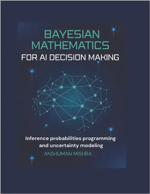 Bayesian mathematics for ai decision making: Inference probabilities programming and uncertainty modeling by Mishra, Anshuman