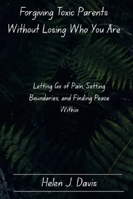 Forgiving Toxic Parents Without Losing Who You Are: Letting Go of Pain, Setting Boundaries, and Finding Peace Within by Helen J. Davis