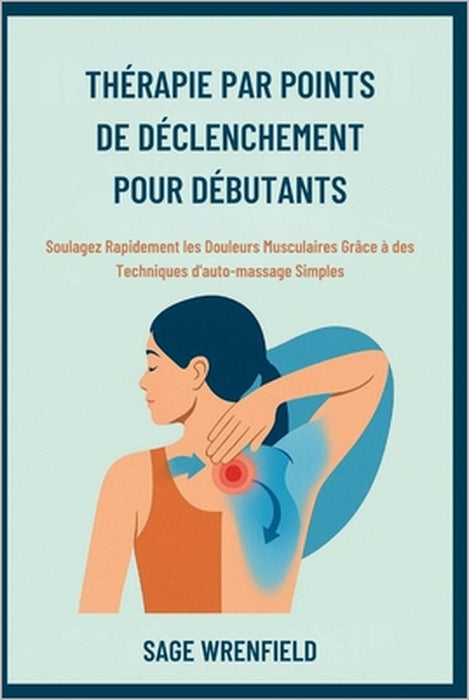Thérapie Par Points de Déclenchement Pour Débutants: Soulagez Rapidement les Douleurs Musculaires Grâce à des Techniques d'auto-massage Simples by Sage Wrenfield