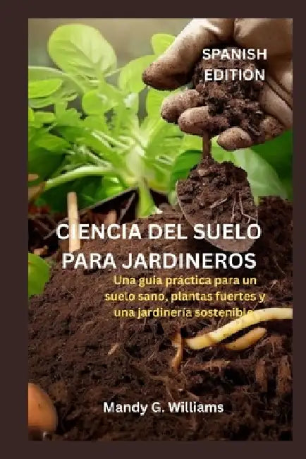 Ciencia del Suelo Para Jardineros: Una guía práctica para un suelo sano, plantas fuertes y una jardinería sostenible. by Mandy G. Williams