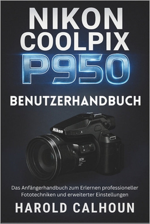 Nikon Coolpix P950 Benutzerhandbuch: Das Anfängerhandbuch zum Erlernen professioneller Fototechniken und erweiterter Einstellungen by Harold Calhoun, Harold Calhoun