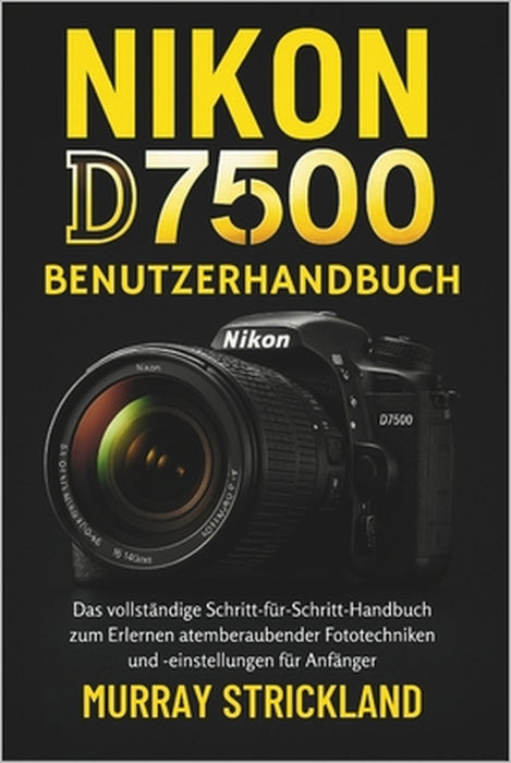 Nikon D7500 Benutzerhandbuch: Das vollständige Schritt-für-Schritt-Handbuch zum Erlernen atemberaubender Fototechniken und -einstellungen für Anfänger by Murray Strickland, Murray Strickland