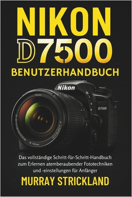 Nikon D7500 Benutzerhandbuch: Das vollständige Schritt-für-Schritt-Handbuch zum Erlernen atemberaubender Fototechniken und -einstellungen für Anfänger by Murray Strickland, Murray Strickland