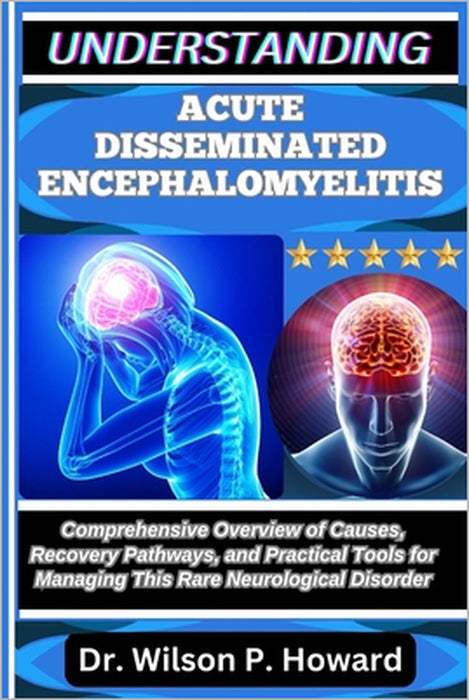 Understanding Acute Disseminated Encephalomyelitis: Comprehensive Overview of Causes, Recovery Pathways, and Practical Tools for Managing This Rare Ne by Wilson P. Howard