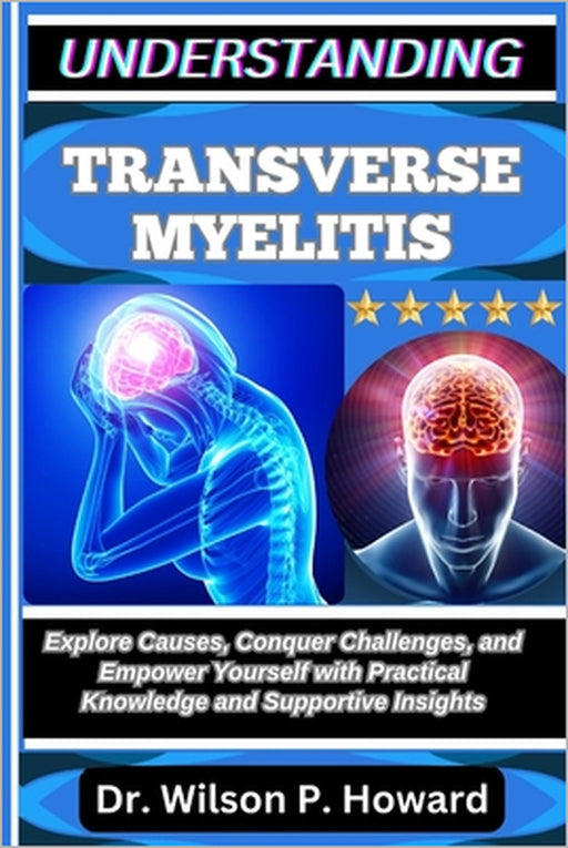 Understanding Transverse Myelitis: Explore Causes, Conquer Challenges, and Empower Yourself with Practical Knowledge and Supportive Insights by Wilson P. Howard
