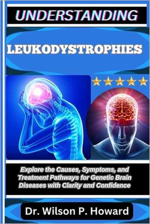 Understanding Leukodystrophies: Explore the Causes, Symptoms, and Treatment Pathways for Genetic Brain Diseases with Clarity and Confidence by Wilson P. Howard