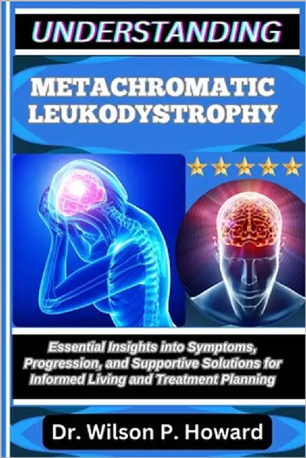 Understanding Metachromatic Leukodystrophy: Essential Insights into Symptoms, Progression, and Supportive Solutions for Informed Living and Treatment by P. Howard, Wilson