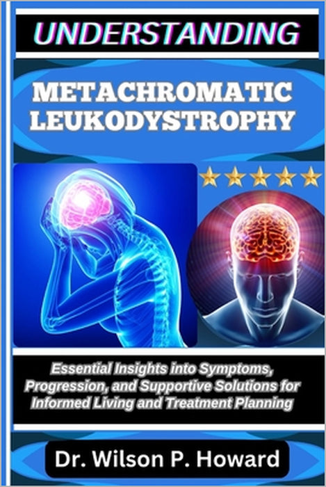 Understanding Metachromatic Leukodystrophy: Essential Insights into Symptoms, Progression, and Supportive Solutions for Informed Living and Treatment by Wilson P. Howard