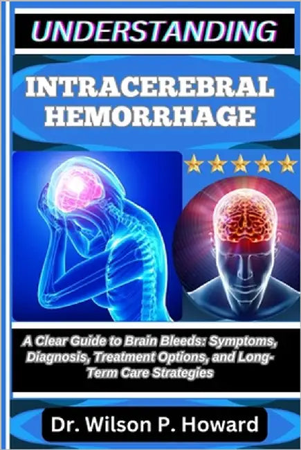Understanding Intracerebral Hemorrhage: A Clear Guide to Brain Bleeds: Symptoms, Diagnosis, Treatment Options, and Long-Term Care Strategies by P. Howard, Wilson