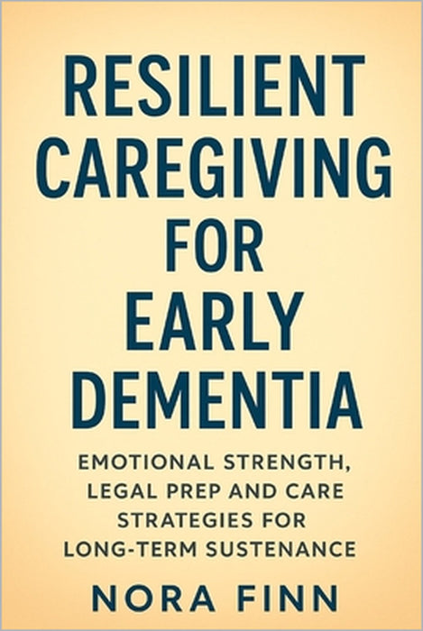 Resilient Caregiving for Early Dementia: Emotional Strength, Legal Prep and Care Strategies for Long-Term Sustenance by Nora Finn