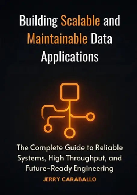 Building Scalable and Maintainable Data Applications: The Complete Guide to Reliable Systems, High Throughput, and Future-Ready Engineering by Jerry Caraballo