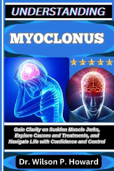 Understanding Myoclonus: Gain Clarity on Sudden Muscle Jerks, Explore Causes and Treatments, and Navigate Life with Confidence and Control by Wilson P. Howard