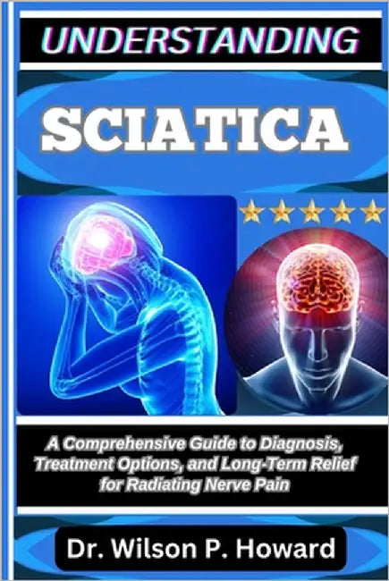 Understanding Sciatica: A Comprehensive Guide to Diagnosis, Treatment Options, and Long-Term Relief for Radiating Nerve Pain by P. Howard, Wilson
