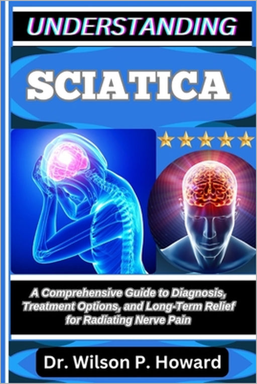 Understanding Sciatica: A Comprehensive Guide to Diagnosis, Treatment Options, and Long-Term Relief for Radiating Nerve Pain by Wilson P. Howard