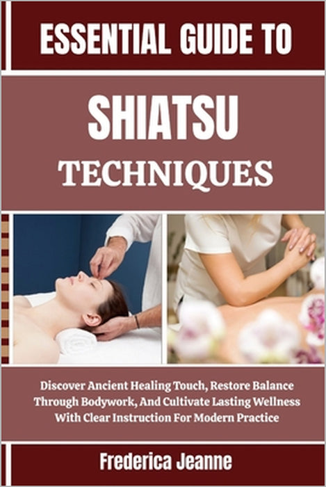 Essential Guide to Shiatsu Techniques: Discover Ancient Healing Touch, Restore Balance Through Bodywork, And Cultivate Lasting Wellness With Clear Ins by Frederica Jeanne